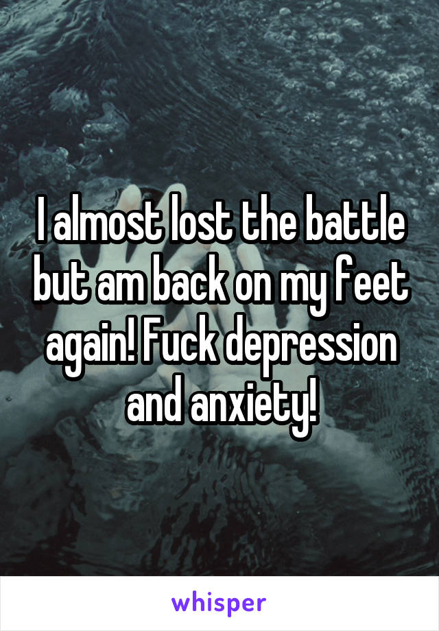 I almost lost the battle but am back on my feet again! Fuck depression and anxiety!