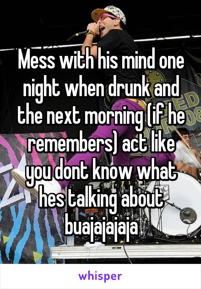 Mess with his mind one night when drunk and the next morning (if he remembers) act like you dont know what hes talking about buajajajaja