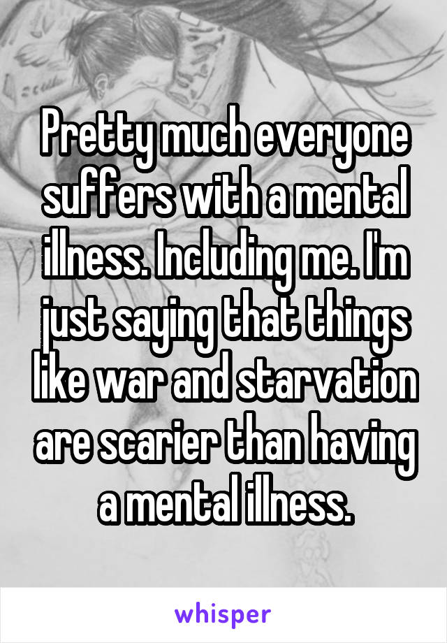 Pretty much everyone suffers with a mental illness. Including me. I'm just saying that things like war and starvation are scarier than having a mental illness.