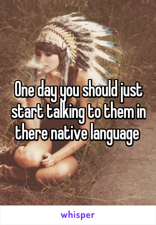 One day you should just start talking to them in there native language 