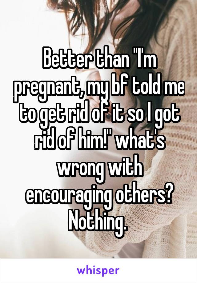 Better than "I'm pregnant, my bf told me to get rid of it so I got rid of him!" what's wrong with encouraging others? Nothing. 