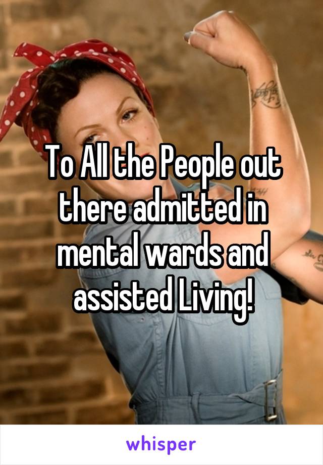 To All the People out there admitted in mental wards and assisted Living!