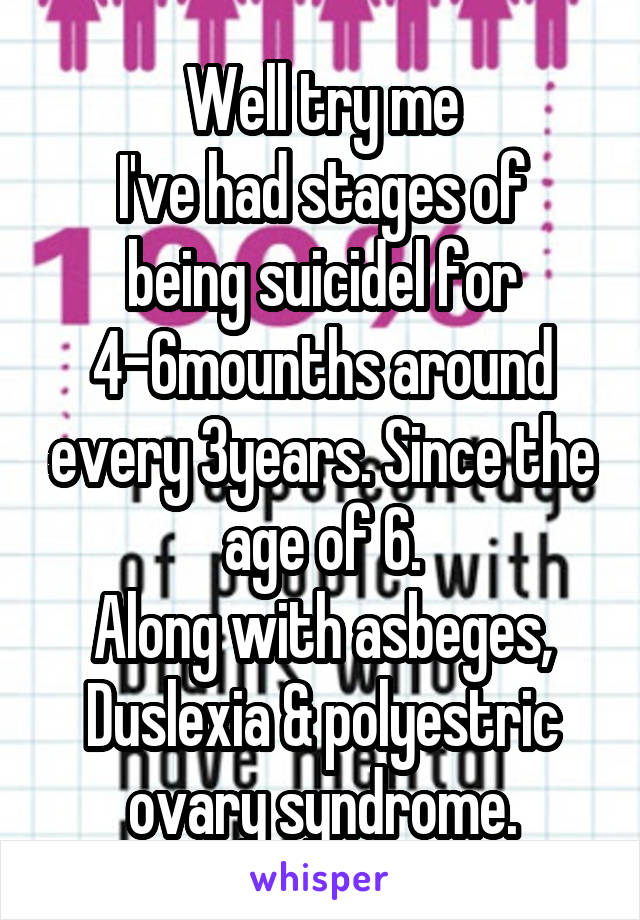 Well try me
I've had stages of being suicidel for 4-6mounths around every 3years. Since the age of 6.
Along with asbeges, Duslexia & polyestric ovary syndrome.