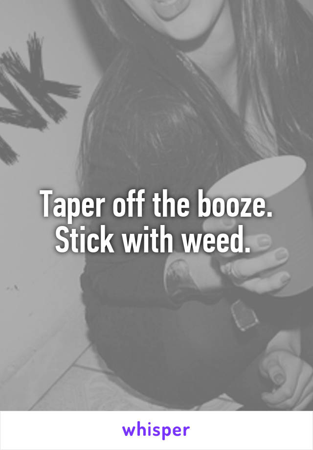 Taper off the booze. Stick with weed. 