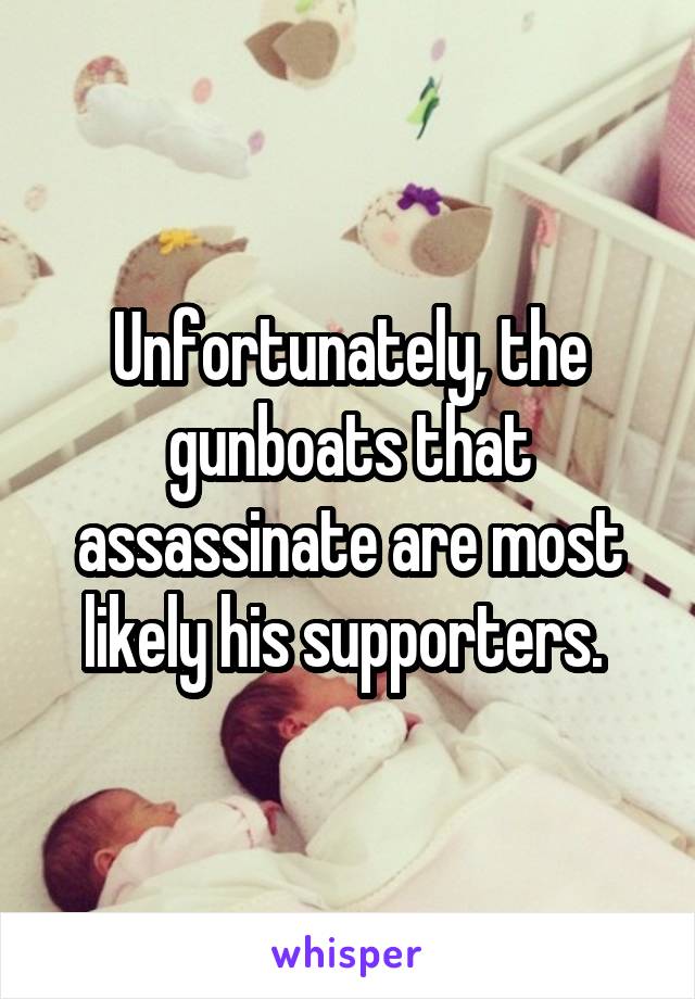Unfortunately, the gunboats that assassinate are most likely his supporters. 