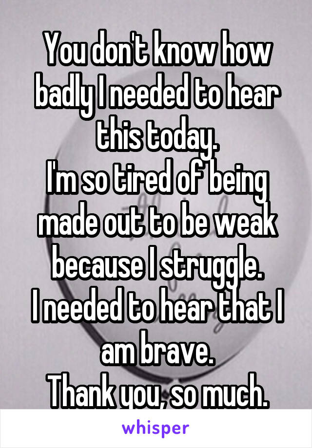 You don't know how badly I needed to hear this today.
I'm so tired of being made out to be weak because I struggle.
I needed to hear that I am brave.
Thank you, so much.