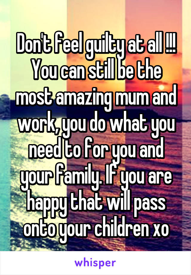 Don't feel guilty at all !!! You can still be the most amazing mum and work, you do what you need to for you and your family. If you are happy that will pass onto your children xo