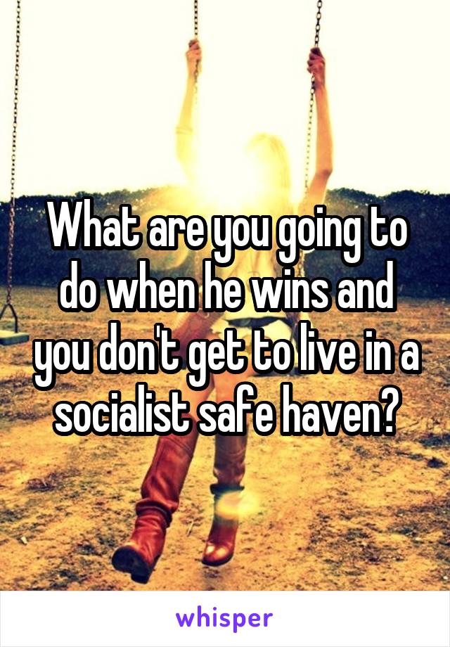 What are you going to do when he wins and you don't get to live in a socialist safe haven?