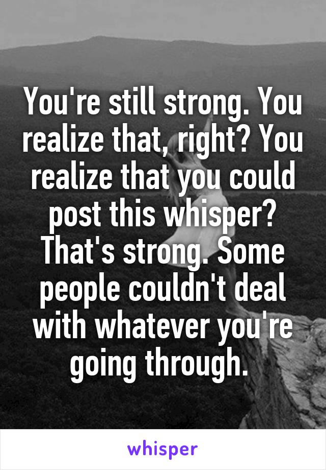 You're still strong. You realize that, right? You realize that you could post this whisper? That's strong. Some people couldn't deal with whatever you're going through. 