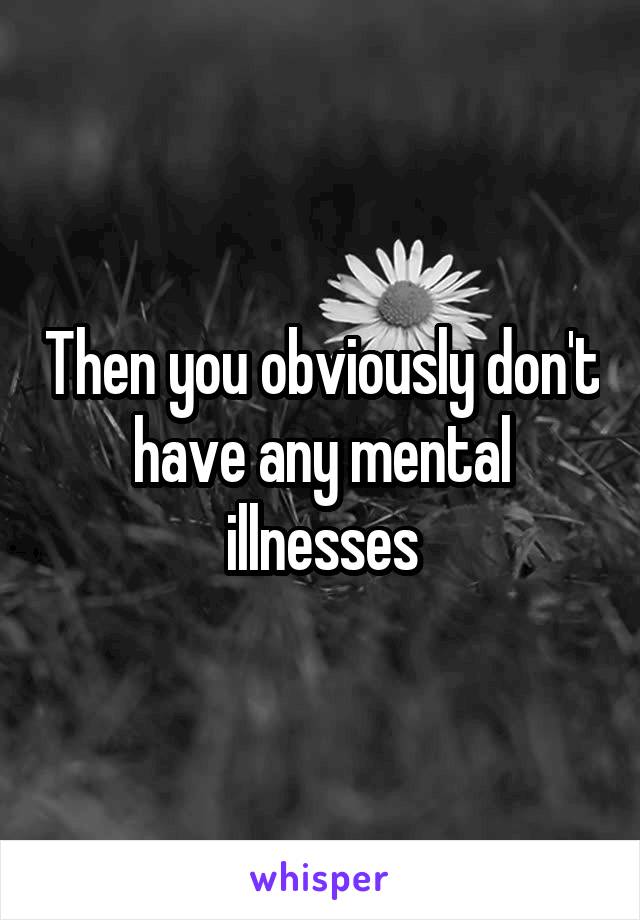 Then you obviously don't have any mental illnesses