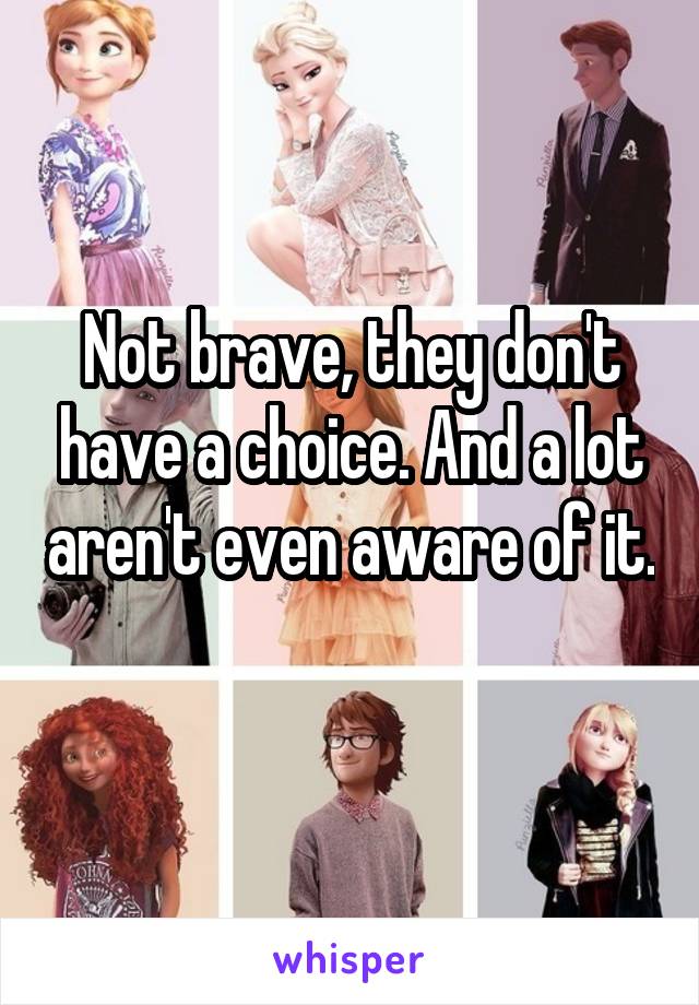 Not brave, they don't have a choice. And a lot aren't even aware of it. 