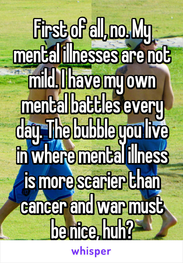 First of all, no. My mental illnesses are not mild. I have my own mental battles every day. The bubble you live in where mental illness is more scarier than cancer and war must be nice, huh?