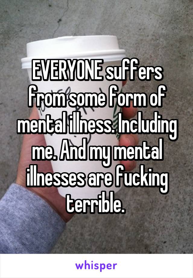 EVERYONE suffers from some form of mental illness. Including me. And my mental illnesses are fucking terrible. 