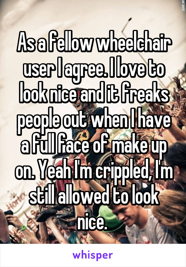 As a fellow wheelchair user I agree. I love to look nice and it freaks people out when I have a full face of make up on. Yeah I'm crippled, I'm still allowed to look nice. 