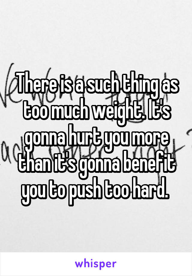 There is a such thing as too much weight. It's gonna hurt you more than it's gonna benefit you to push too hard. 