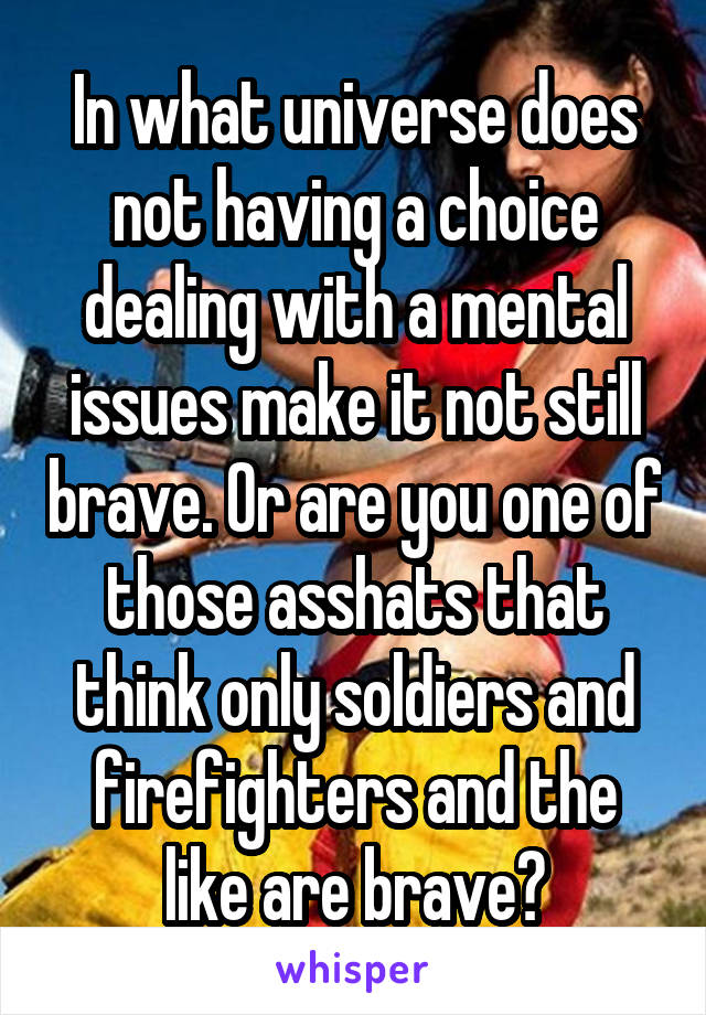 In what universe does not having a choice dealing with a mental issues make it not still brave. Or are you one of those asshats that think only soldiers and firefighters and the like are brave?