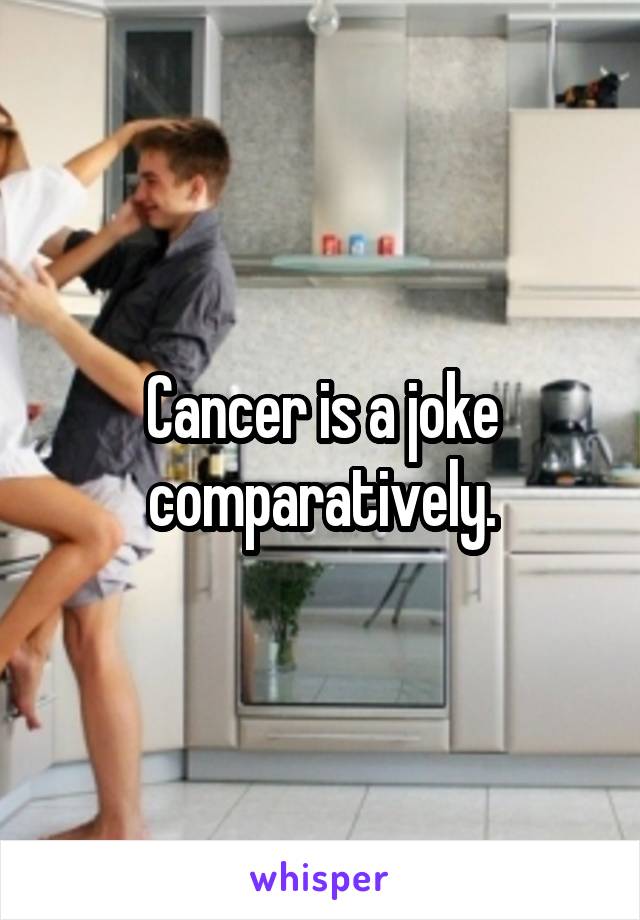 Cancer is a joke comparatively.