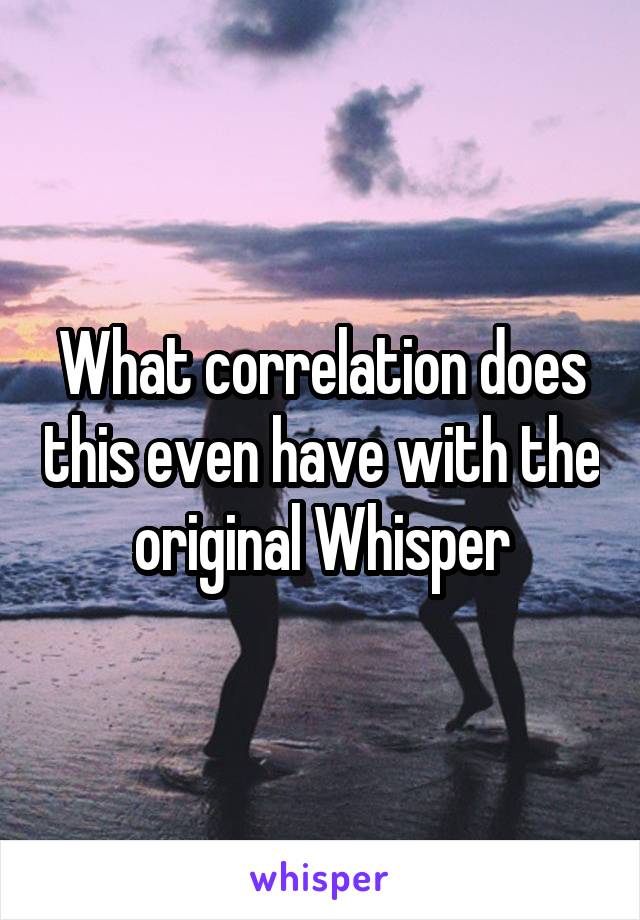 What correlation does this even have with the original Whisper