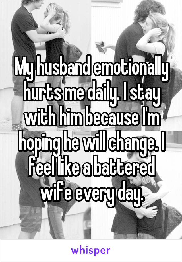 My husband emotionally hurts me daily. I stay with him because I'm hoping he will change. I feel like a battered wife every day.