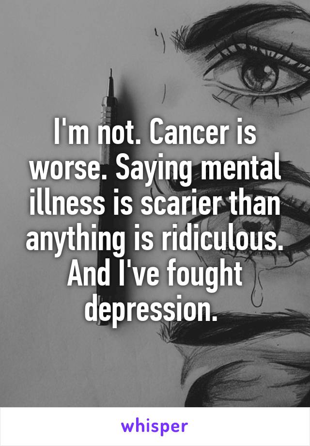 I'm not. Cancer is worse. Saying mental illness is scarier than anything is ridiculous. And I've fought depression. 