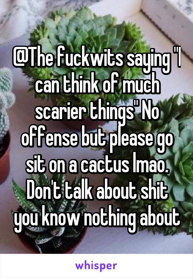 @The fuckwits saying "I can think of much scarier things" No offense but please go sit on a cactus lmao. Don't talk about shit you know nothing about