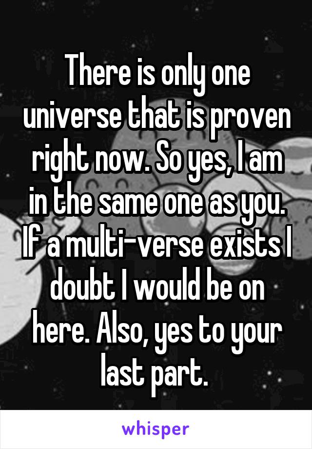 There is only one universe that is proven right now. So yes, I am in the same one as you. If a multi-verse exists I doubt I would be on here. Also, yes to your last part. 