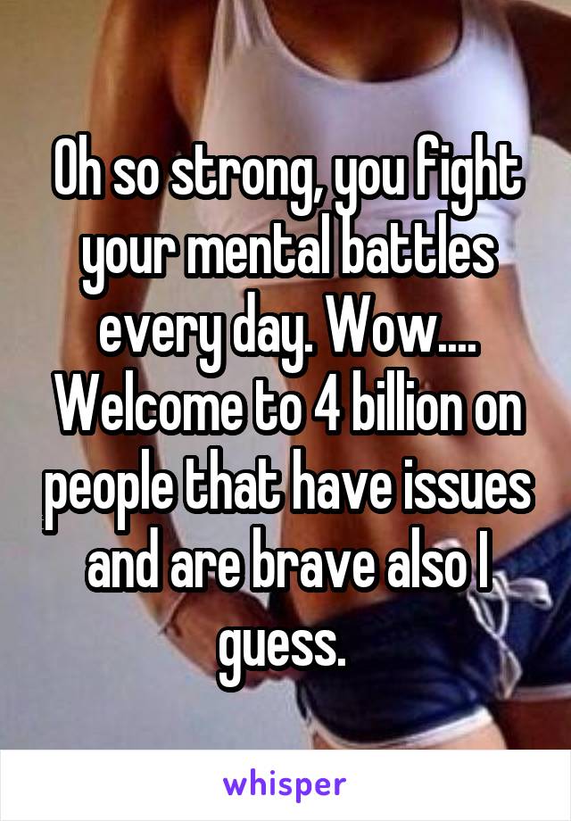 Oh so strong, you fight your mental battles every day. Wow.... Welcome to 4 billion on people that have issues and are brave also I guess. 