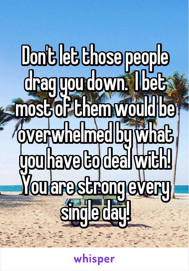 Don't let those people drag you down.  I bet most of them would be overwhelmed by what you have to deal with! You are strong every single day!