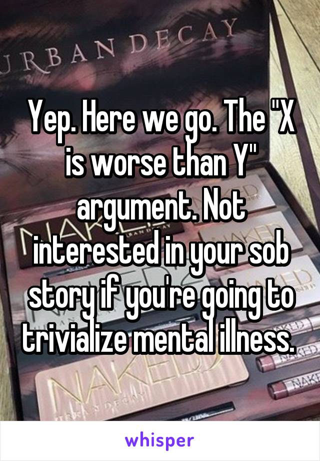 Yep. Here we go. The "X is worse than Y" argument. Not interested in your sob story if you're going to trivialize mental illness. 