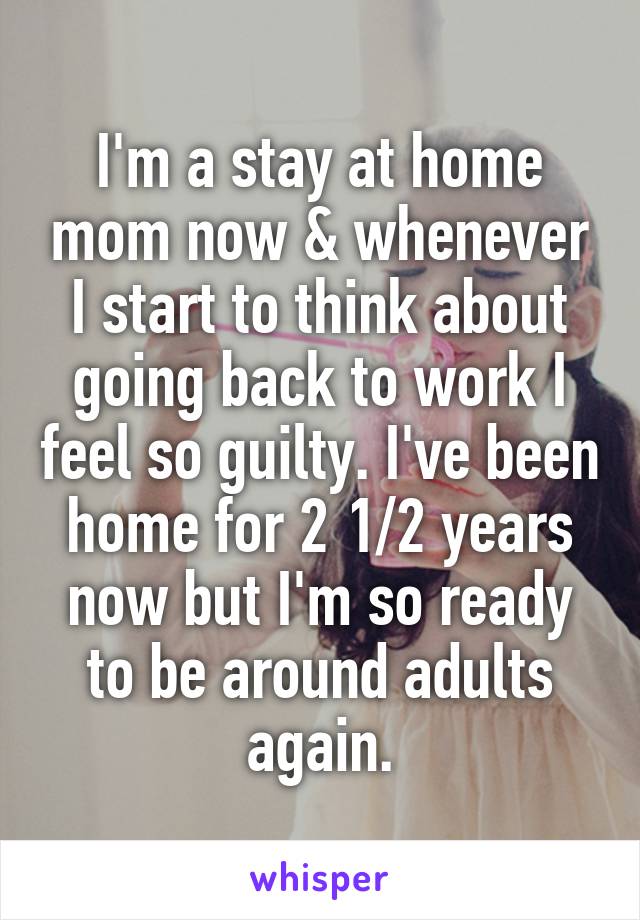 I'm a stay at home mom now & whenever I start to think about going back to work I feel so guilty. I've been home for 2 1/2 years now but I'm so ready to be around adults again.