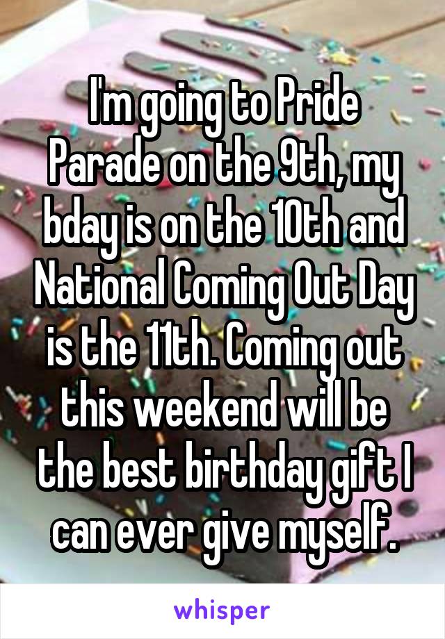 I'm going to Pride Parade on the 9th, my bday is on the 10th and National Coming Out Day is the 11th. Coming out this weekend will be the best birthday gift I can ever give myself.