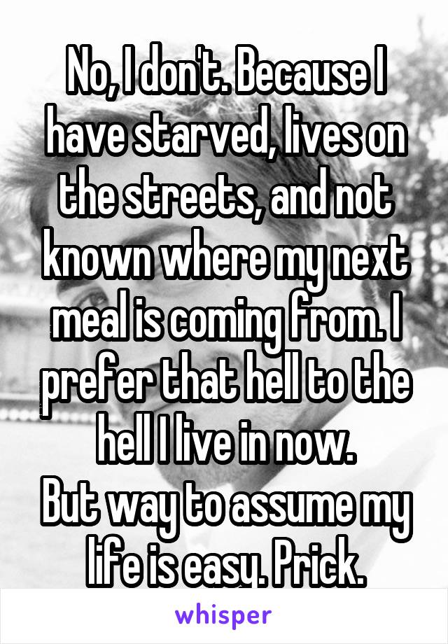 No, I don't. Because I have starved, lives on the streets, and not known where my next meal is coming from. I prefer that hell to the hell I live in now.
But way to assume my life is easy. Prick.