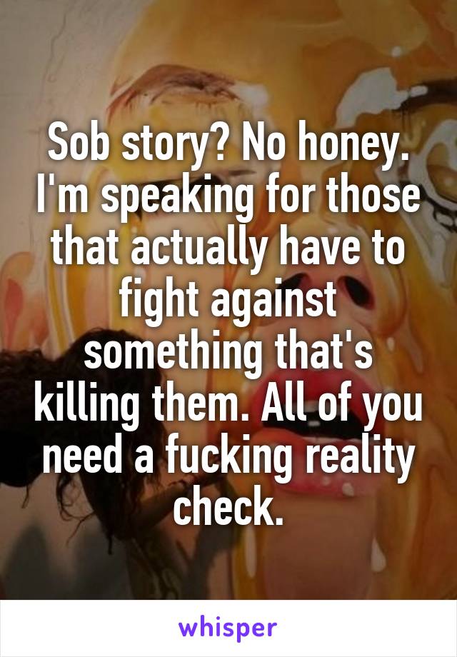 Sob story? No honey. I'm speaking for those that actually have to fight against something that's killing them. All of you need a fucking reality check.