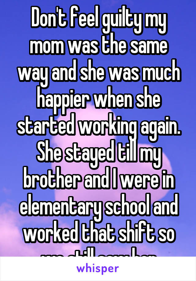 Don't feel guilty my mom was the same way and she was much happier when she started working again. She stayed till my brother and I were in elementary school and worked that shift so we still saw her