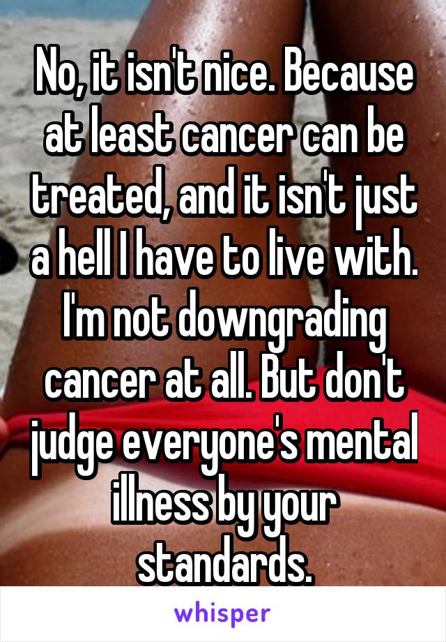 No, it isn't nice. Because at least cancer can be treated, and it isn't just a hell I have to live with. I'm not downgrading cancer at all. But don't judge everyone's mental illness by your standards.