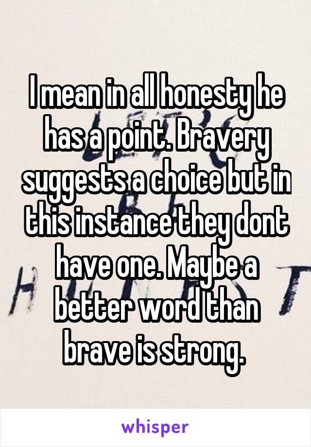 I mean in all honesty he has a point. Bravery suggests a choice but in this instance they dont have one. Maybe a better word than brave is strong. 