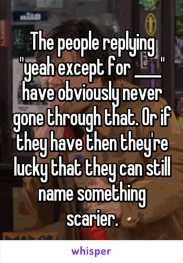 The people replying "yeah except for ____" have obviously never gone through that. Or if they have then they're lucky that they can still name something scarier.