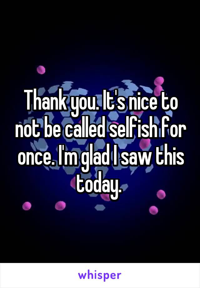 Thank you. It's nice to not be called selfish for once. I'm glad I saw this today. 