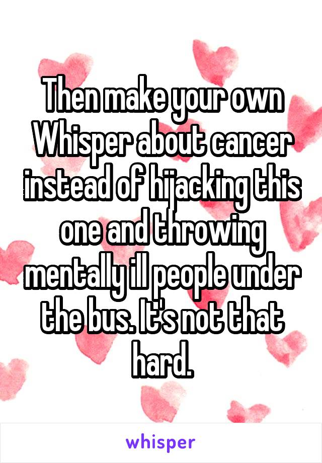 Then make your own Whisper about cancer instead of hijacking this one and throwing mentally ill people under the bus. It's not that hard.