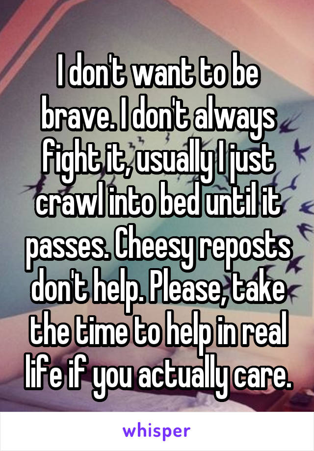 I don't want to be brave. I don't always fight it, usually I just crawl into bed until it passes. Cheesy reposts don't help. Please, take the time to help in real life if you actually care.