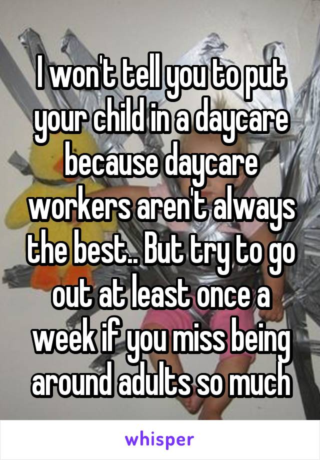 I won't tell you to put your child in a daycare because daycare workers aren't always the best.. But try to go out at least once a week if you miss being around adults so much
