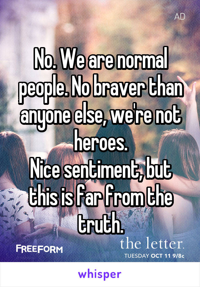 No. We are normal people. No braver than anyone else, we're not heroes.
Nice sentiment, but this is far from the truth.