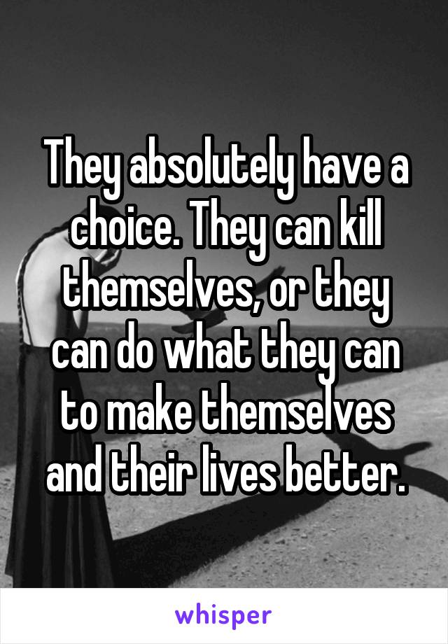 They absolutely have a choice. They can kill themselves, or they can do what they can to make themselves and their lives better.