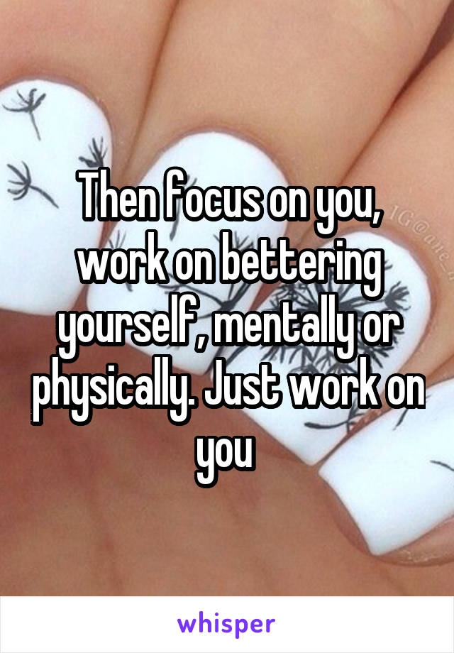 Then focus on you, work on bettering yourself, mentally or physically. Just work on you 