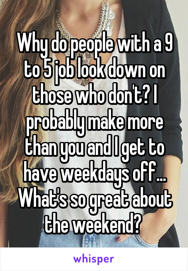 Why do people with a 9 to 5 job look down on those who don't? I probably make more than you and I get to have weekdays off... What's so great about the weekend? 