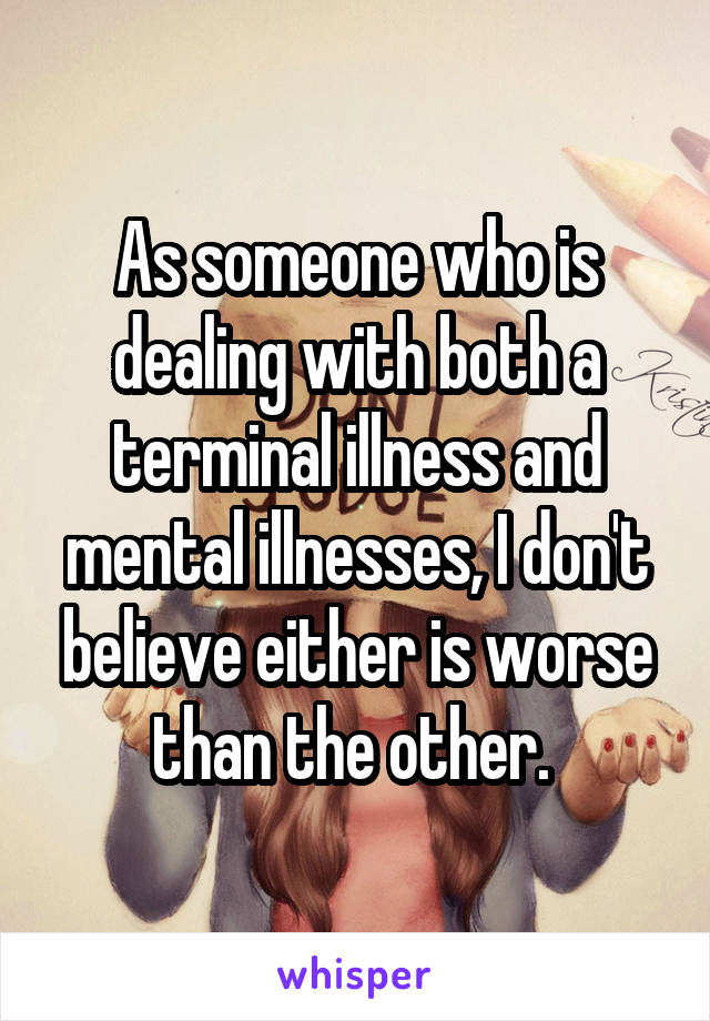 As someone who is dealing with both a terminal illness and mental illnesses, I don't believe either is worse than the other. 