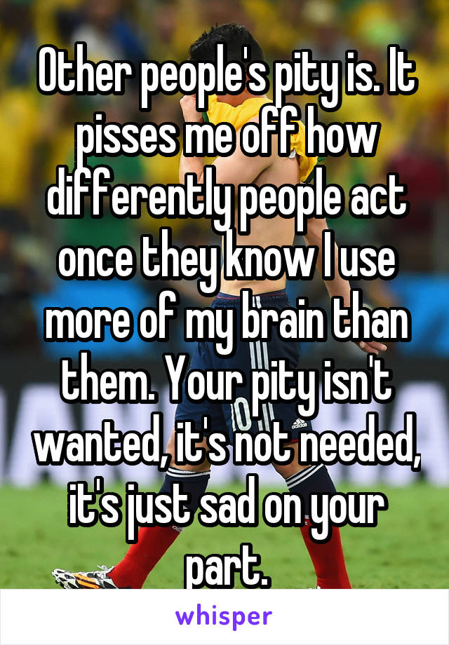 Other people's pity is. It pisses me off how differently people act once they know I use more of my brain than them. Your pity isn't wanted, it's not needed, it's just sad on your part.