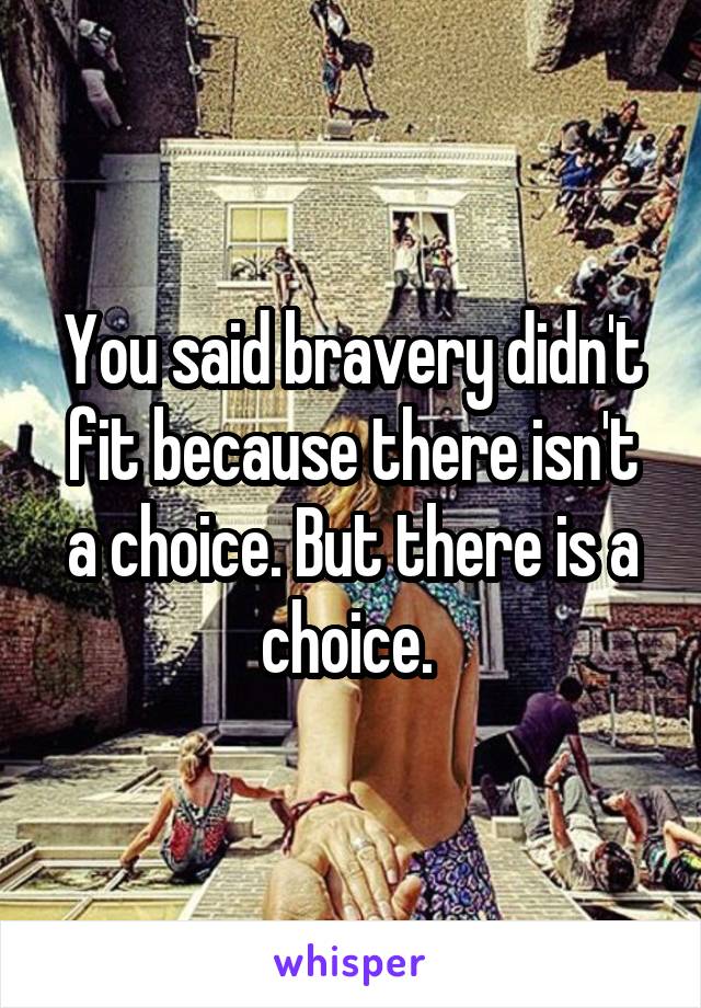 You said bravery didn't fit because there isn't a choice. But there is a choice. 