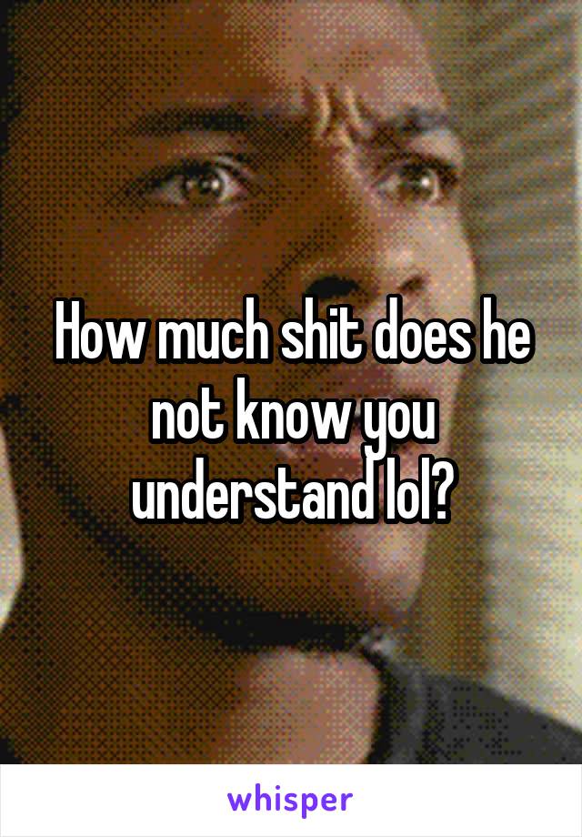 How much shit does he not know you understand lol?