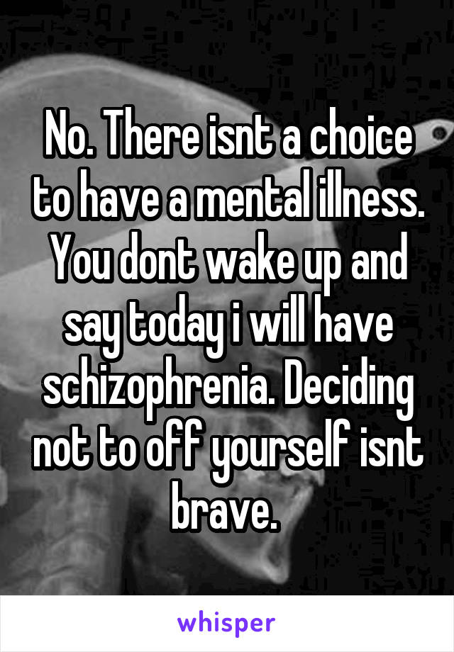 No. There isnt a choice to have a mental illness. You dont wake up and say today i will have schizophrenia. Deciding not to off yourself isnt brave. 